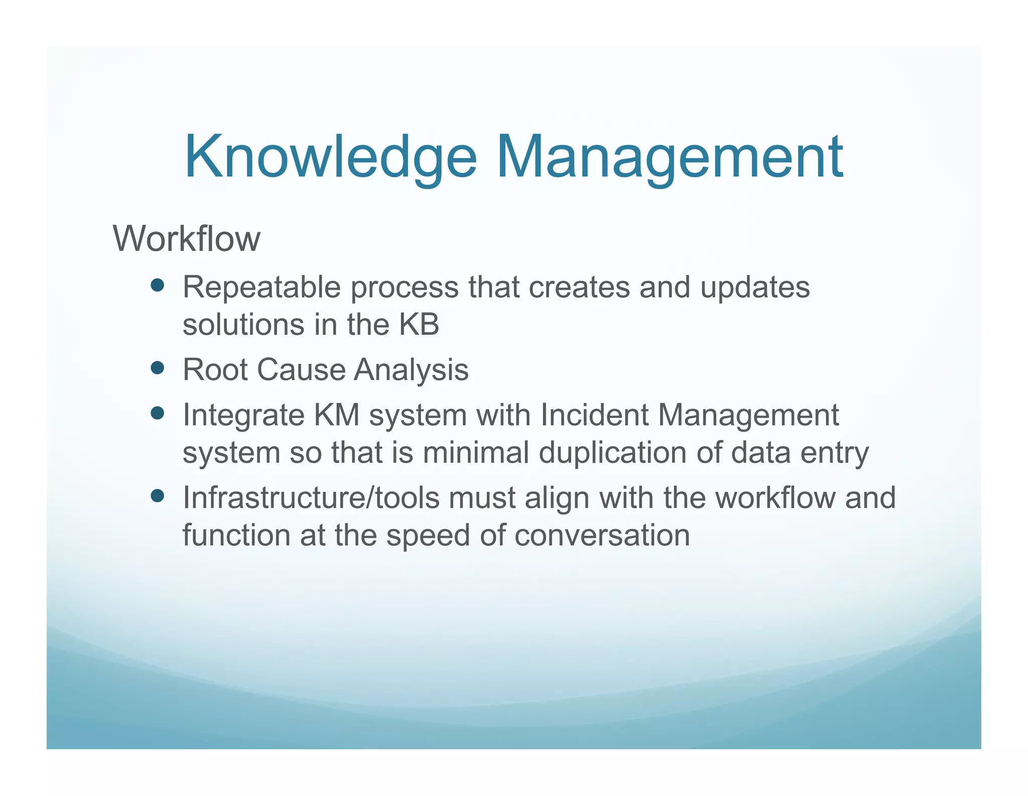 Knowledge Management
Workflow
   Repeatable process that creates and updates
   solutions in the KB
   Root Cause Analysis
   Integrate KM system with Incident Management
   system so that is minimal duplication of data entry
   Infrastructure/tools must align with the workflow and
   function at the speed of conversation
 