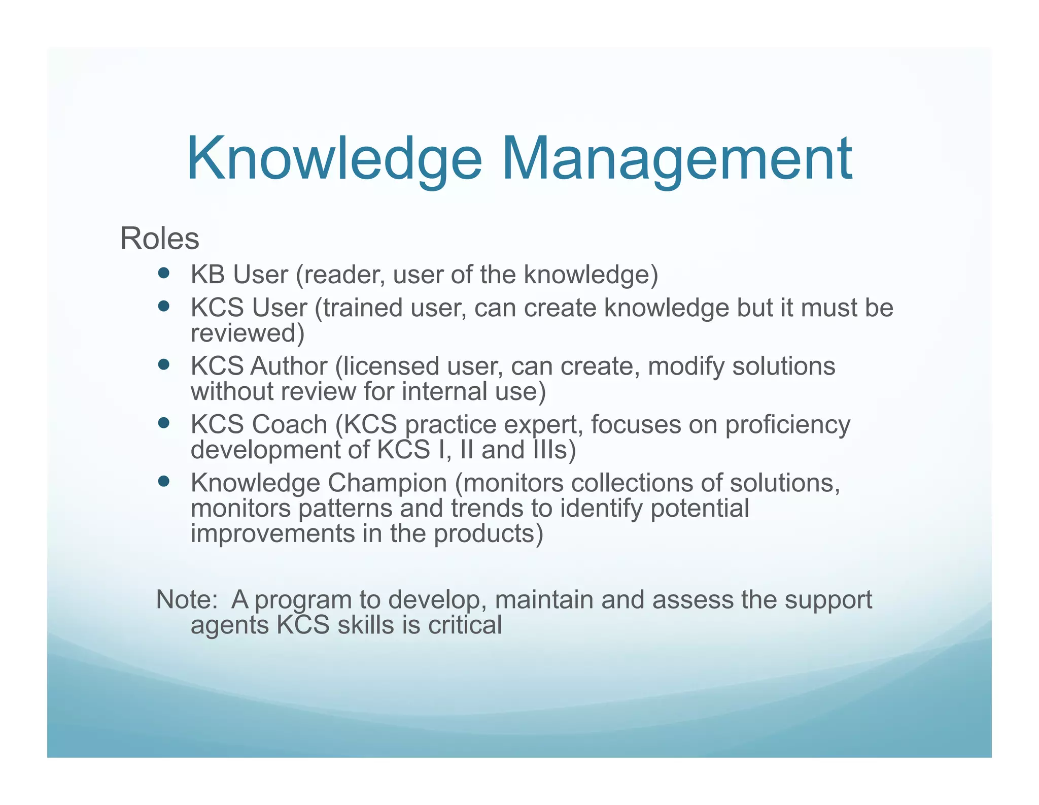 Knowledge Management
Roles
    KB User (reader, user of the knowledge)
    KCS User (trained user, can create knowledge but it must be
    reviewed)
    KCS Author (licensed user, can create, modify solutions
    without review for internal use)
    KCS Coach (KCS practice expert, focuses on proficiency
    development of KCS I, II and IIIs)
    Knowledge Champion (monitors collections of solutions,
    monitors patterns and trends to identify potential
    improvements in the products)

  Note: A program to develop, maintain and assess the support
    agents KCS skills is critical
 