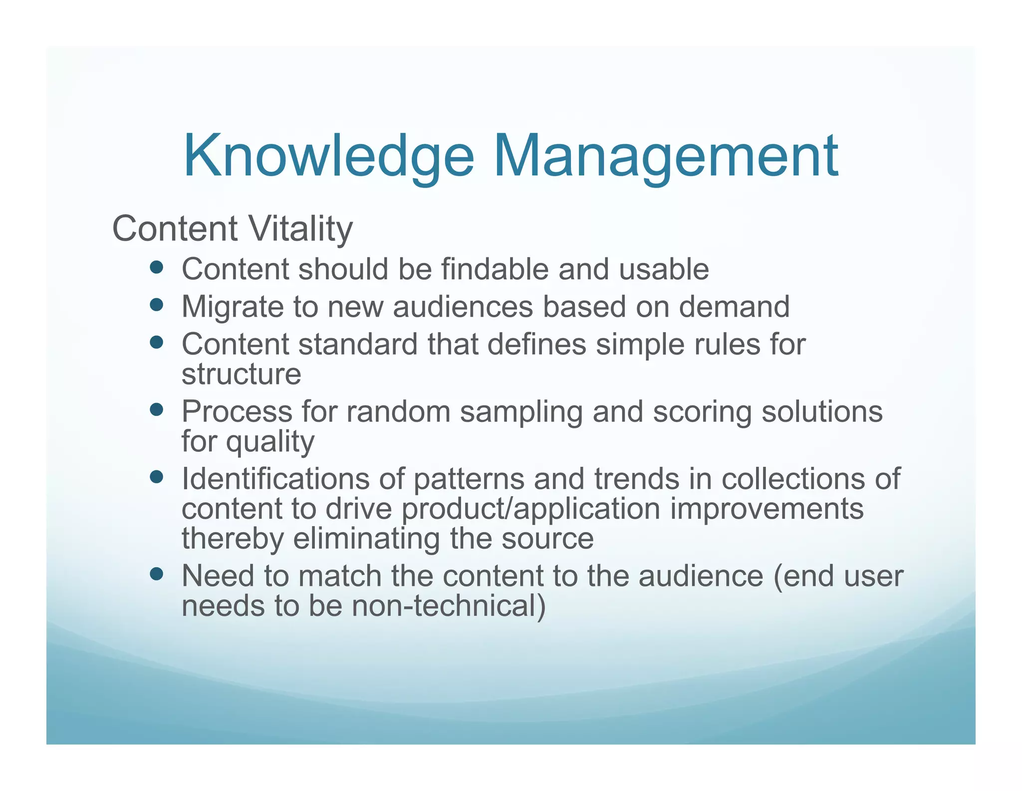 Knowledge Management
Content Vitality
    Content should be findable and usable
    Migrate to new audiences based on demand
    Content standard that defines simple rules for
    structure
    Process for random sampling and scoring solutions
    for quality
    Identifications of patterns and trends in collections of
    content to drive product/application improvements
    thereby eliminating the source
    Need to match the content to the audience (end user
    needs to be non-technical)
 