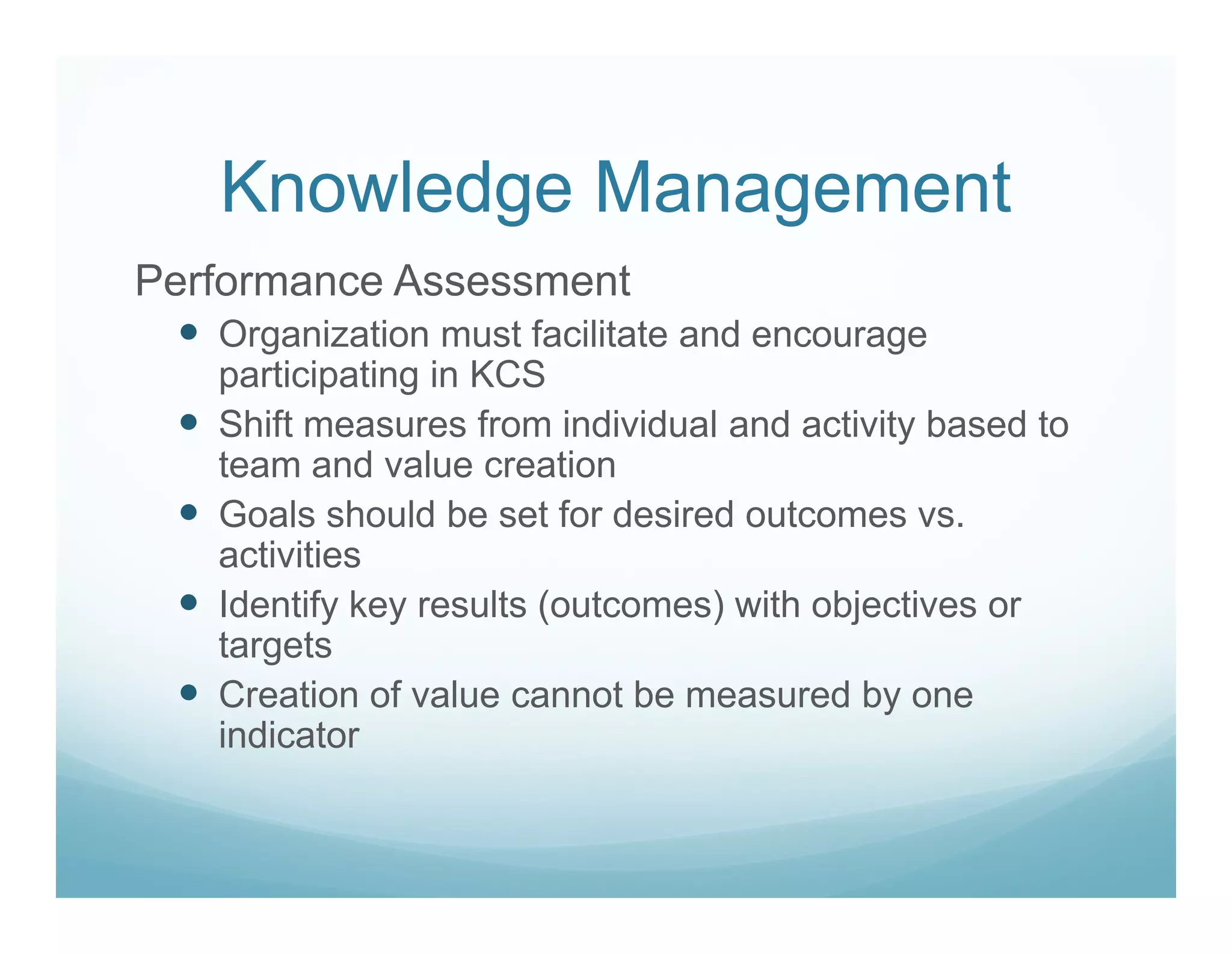 Knowledge Management
Performance Assessment
   Organization must facilitate and encourage
   participating in KCS
   Shift measures from individual and activity based to
   team and value creation
   Goals should be set for desired outcomes vs.
   activities
   Identify key results (outcomes) with objectives or
   targets
   Creation of value cannot be measured by one
   indicator
 