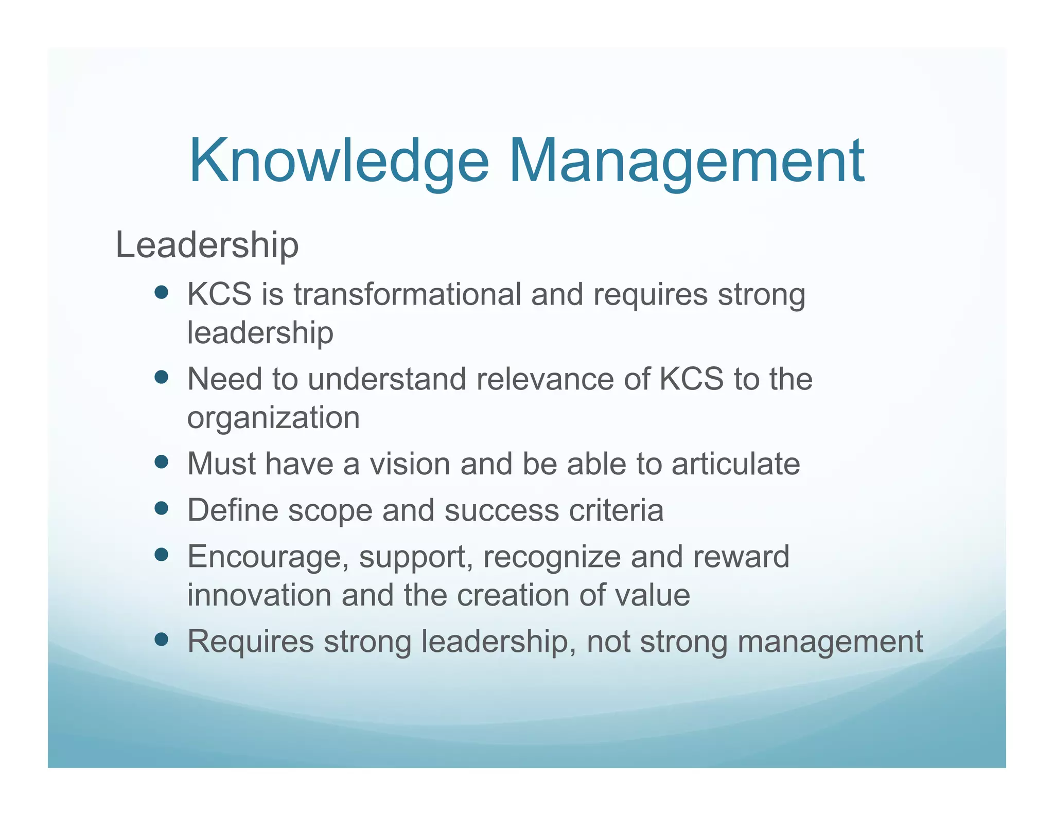 Knowledge Management
Leadership
   KCS is transformational and requires strong
   leadership
   Need to understand relevance of KCS to the
   organization
   Must have a vision and be able to articulate
   Define scope and success criteria
   Encourage, support, recognize and reward
   innovation and the creation of value
   Requires strong leadership, not strong management
 