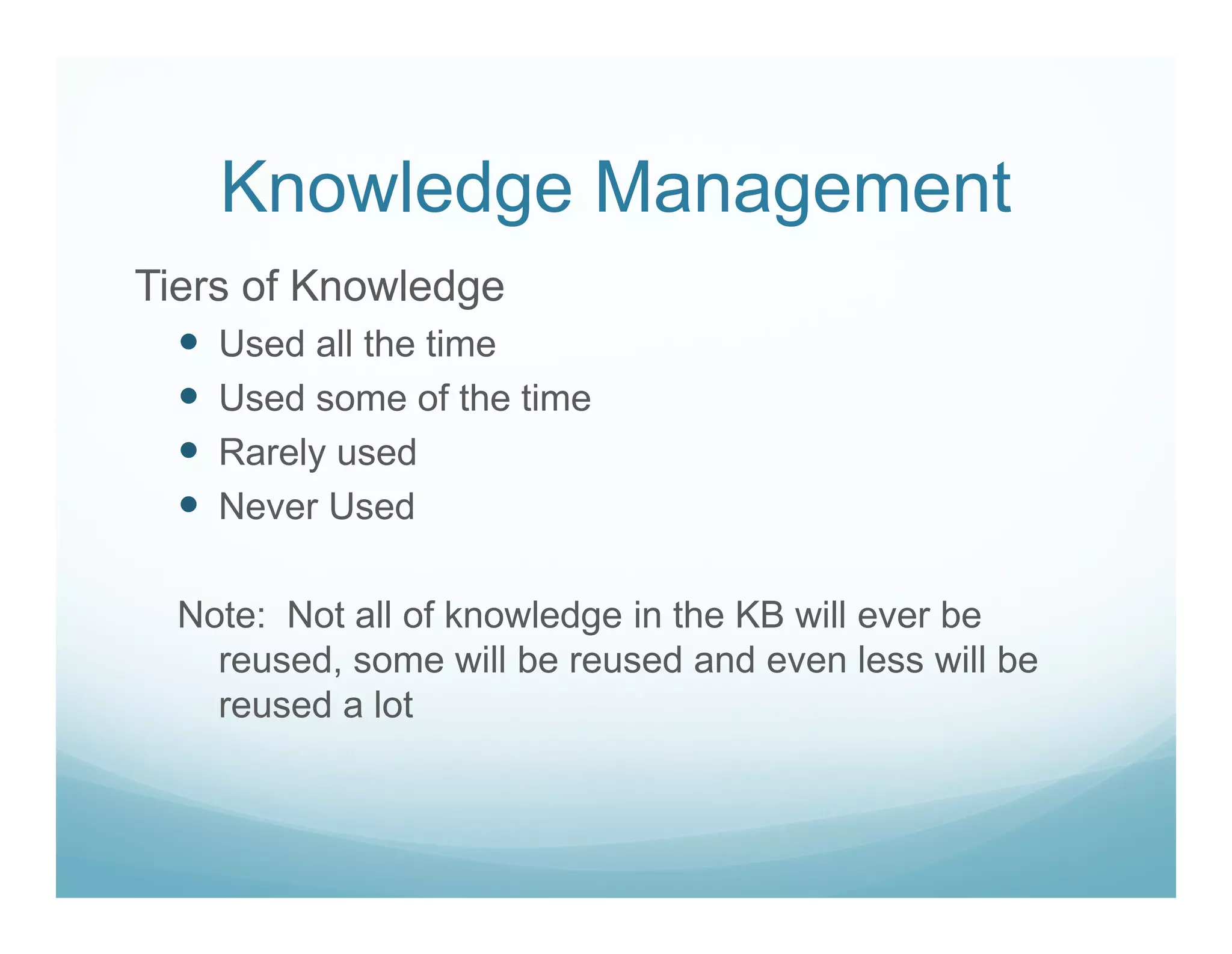 Knowledge Management
Tiers of Knowledge
    Used all the time
    Used some of the time
    Rarely used
    Never Used

  Note: Not all of knowledge in the KB will ever be
    reused, some will be reused and even less will be
    reused a lot
 