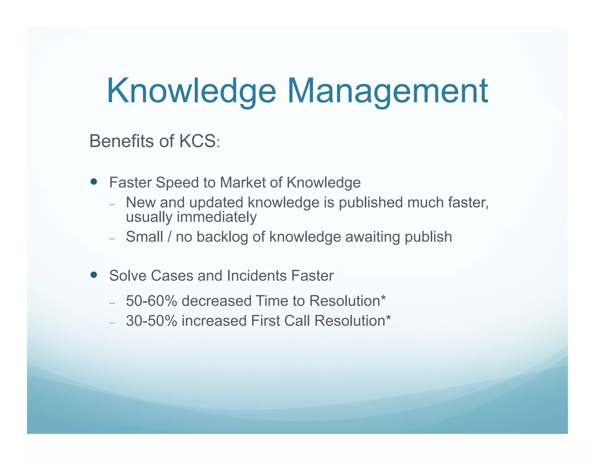 Knowledge Management
Benefits of KCS:

  Faster Speed to Market of Knowledge
  – New and updated knowledge is published much faster,
    usually immediately
  – Small / no backlog of knowledge awaiting publish


  Solve Cases and Incidents Faster
  –   50-60% decreased Time to Resolution*
  –   30-50% increased First Call Resolution*
 