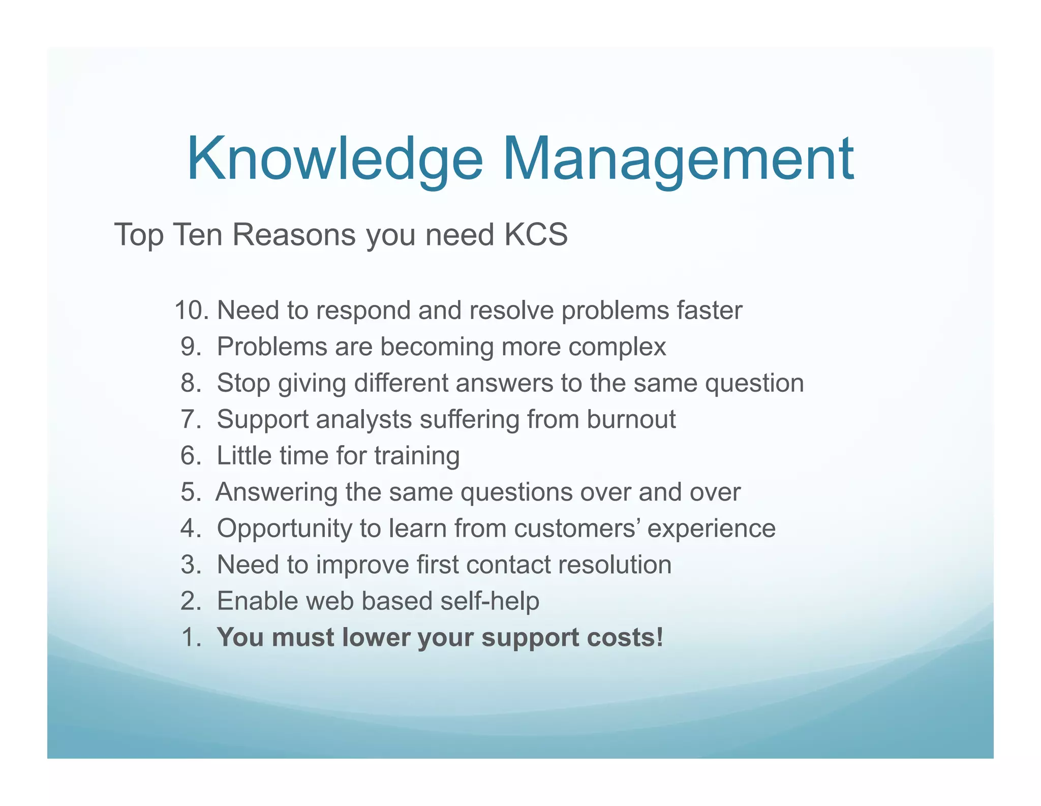 Knowledge Management
Top Ten Reasons you need KCS

   10. Need to respond and resolve problems faster
   9. Problems are becoming more complex
   8. Stop giving different answers to the same question
   7. Support analysts suffering from burnout
   6. Little time for training
   5. Answering the same questions over and over
   4. Opportunity to learn from customers’ experience
   3. Need to improve first contact resolution
   2. Enable web based self-help
   1. You must lower your support costs!
 