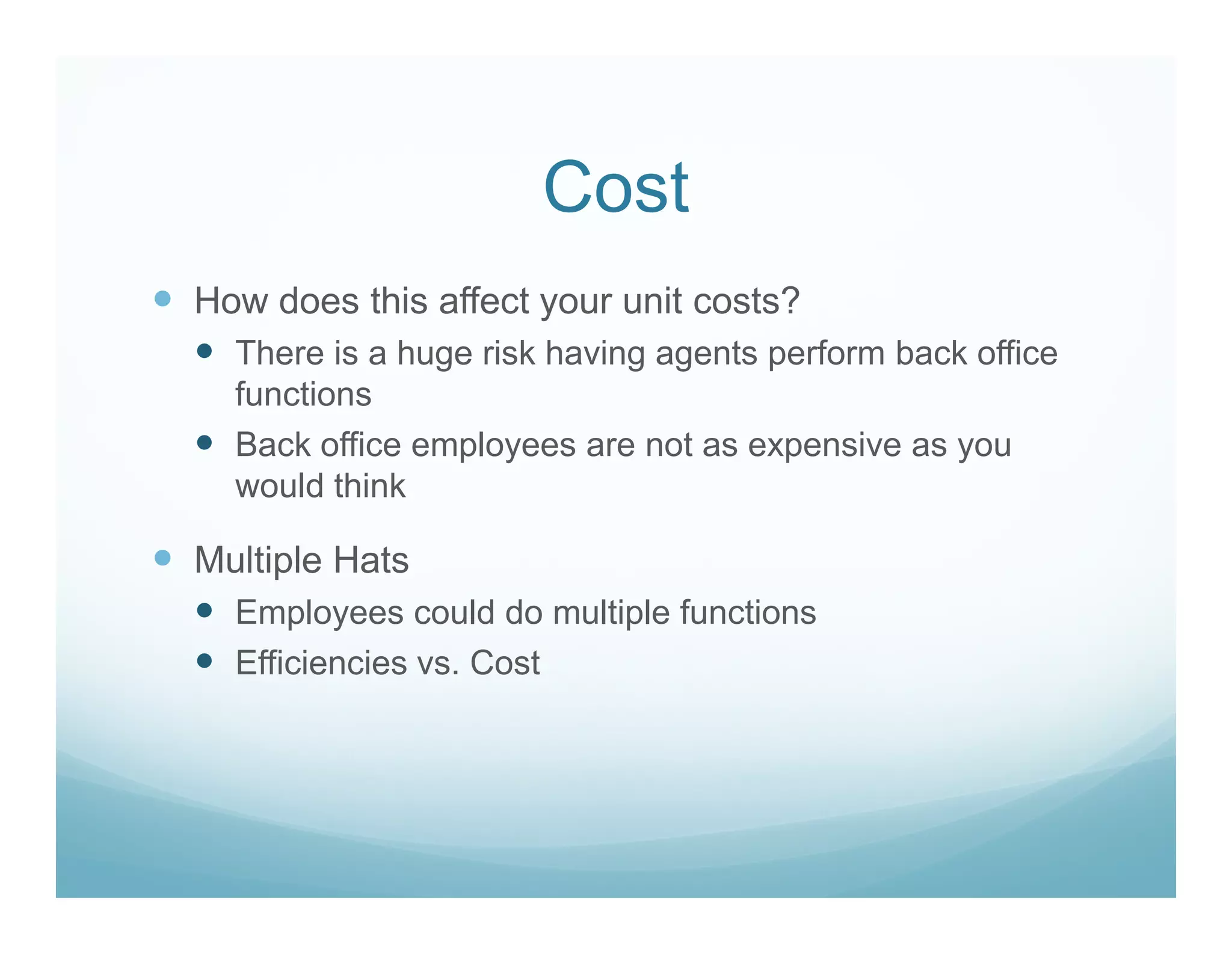 Cost
How does this affect your unit costs?
  There is a huge risk having agents perform back office
  functions
  Back office employees are not as expensive as you
  would think

Multiple Hats
  Employees could do multiple functions
  Efficiencies vs. Cost
 