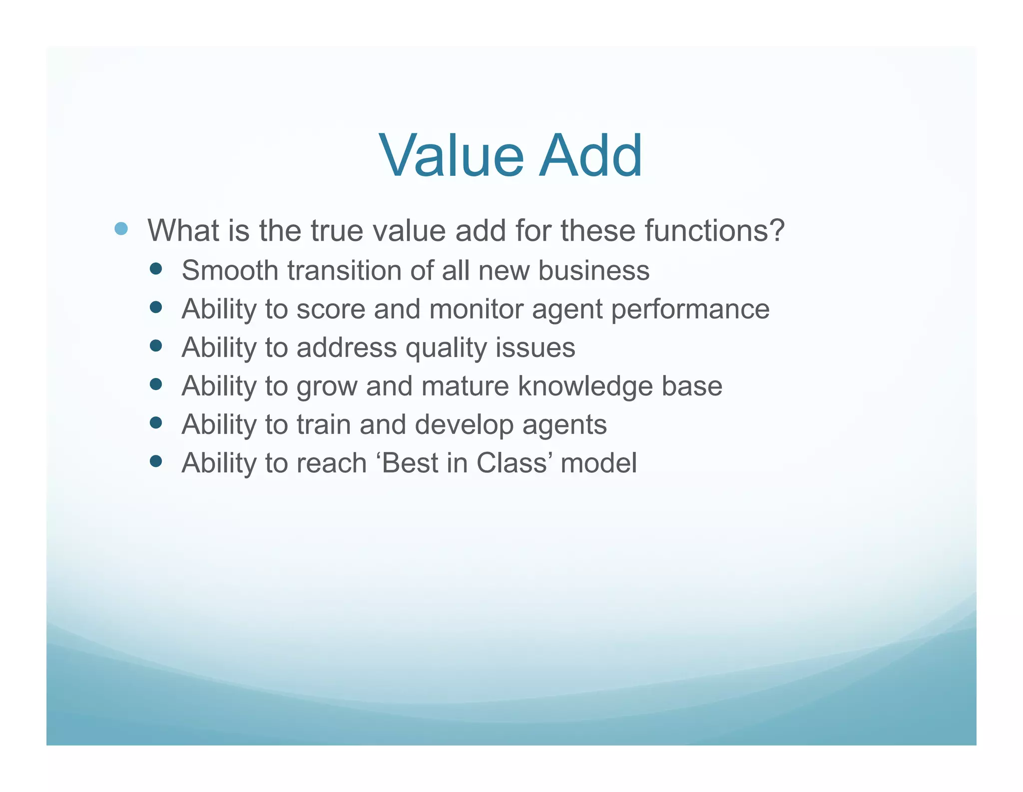 Value Add
What is the true value add for these functions?
  Smooth transition of all new business
  Ability to score and monitor agent performance
  Ability to address quality issues
  Ability to grow and mature knowledge base
  Ability to train and develop agents
  Ability to reach ‘Best in Class’ model
 