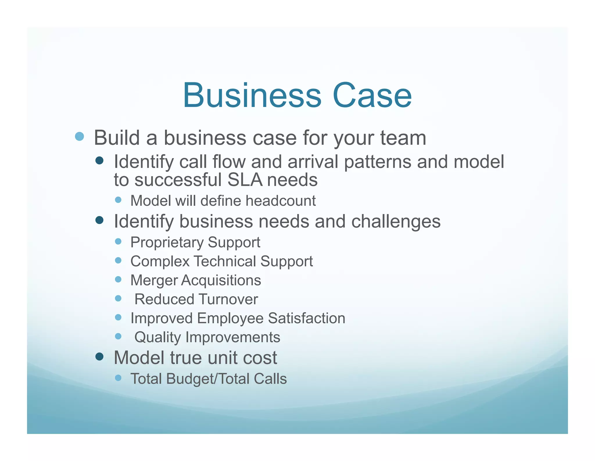 Business Case
Build a business case for your team
  Identify call flow and arrival patterns and model
  to successful SLA needs
    Model will define headcount
  Identify business needs and challenges
    Proprietary Support
    Complex Technical Support
    Merger Acquisitions
     Reduced Turnover
    Improved Employee Satisfaction
     Quality Improvements
  Model true unit cost
    Total Budget/Total Calls
 