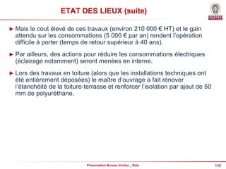 100
Présentation Bureau Veritas _ Date
ETAT DES LIEUX (suite)
► Mais le cout élevé de ces travaux (environ 210 000 € HT) et le gain
attendu sur les consommations (5 000 € par an) rendent l’opération
difficile à porter (temps de retour supérieur à 40 ans).
► Par ailleurs, des actions pour réduire les consommations électriques
(éclairage notamment) seront menées en interne.
► Lors des travaux en toiture (alors que les installations techniques ont
été entièrement déposées) le maître d’ouvrage a fait rénover
l’étanchéité de la toiture-terrasse et renforcer l’isolation par ajout de 50
mm de polyuréthane.
 