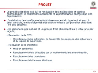 101
Présentation Bureau Veritas _ Date
PROJET
► Le projet s’est donc axé sur la rénovation des installations et traitera
prioritairement le confort des occupants et la performance énergétique des
équipements.
► L’installation de chauffage et rafraîchissement est du type tout air neuf à
débit variable, le chauffage est aidé avec une base par plancher chauffant
(1/4 des besoins).
► Une chaufferie gaz naturel et un groupe froid alimentent les 2 CTA (une par
façade).
 Rénovation de la GTC :
• Remplacement des automates, de l’ensemble des capteurs, des actionneurs
et du logiciel de supervision.
 Rénovation de la chaufferie :
• Mise en conformité,
• Remplacement de la chaudière par un modèle modulant à condensation,
• Remplacement des circulateurs,
• Remplacement de l’armoire électrique
 