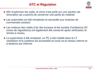 103
Présentation Bureau Veritas _ Date
GTC et Régulation
► Afin d’optimiser les coûts, le choix s’est porté sur une solution de
rénovation qui a permis de conserver une partie du matériel.
► Les automates ont été remplacés et raccordés aux modules de
commandes existant,
► Les moteurs des volets d’air des bureaux et les sondes d’ambiance (91
zones de régulations) ont également été conservé après vérification et
remise à niveau.
► La supervision à été remplacé, un PC a été installé dans le LT
ventilation et le système est accessible en local via le réseau interne et
à distance par Internet.
 