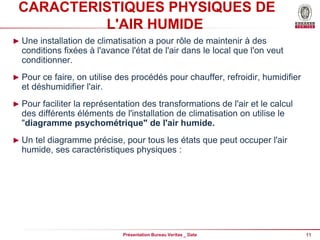 11
Présentation Bureau Veritas _ Date
CARACTERISTIQUES PHYSIQUES DE
L'AIR HUMIDE
► Une installation de climatisation a pour rôle de maintenir à des
conditions fixées à l'avance l'état de l'air dans le local que l'on veut
conditionner.
► Pour ce faire, on utilise des procédés pour chauffer, refroidir, humidifier
et déshumidifier l'air.
► Pour faciliter la représentation des transformations de l'air et le calcul
des différents éléments de l'installation de climatisation on utilise le
"diagramme psychométrique" de l'air humide.
► Un tel diagramme précise, pour tous les états que peut occuper l'air
humide, ses caractéristiques physiques :
 