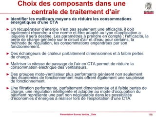 116
Présentation Bureau Veritas _ Date
Choix des composants dans une
centrale de traitement d'air
► Identifier les meilleurs moyens de réduire les consommations
énergétiques d’une CTA
► Un récupérateur d’énergie n’est pas seulement une efficacité, il doit
également répondre a une norme et être adapté au type d’application a
laquelle il sera destine. Les paramètres à prendre en compte : l'efficacité, la
perte de charge générée sur le circuit d'air et d'eau pour certains, la
méthode de régulation, les consommations engendrées par son
fonctionnement.
► Des échangeurs de chaleur parfaitement dimensionnes et à faible pertes
de charge.
► Maitriser la vitesse de passage de l'air en CTA permet de réduire la
consommation électrique des ventilateurs.
► Des groupes moto-ventilateur plus performants génèrent non seulement
des économies de fonctionnement mais offrent également une souplesse
de fonctionnement.
► Une filtration performante, parfaitement dimensionnée et à faible pertes de
charge, une régulation intelligente et adaptée au mode d’occupation du
bâtiment représente une part non négligeable dans les possibilités
d’économies d’énergies à réaliser lors de l’exploitation d’une CTA.
 