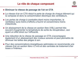 117
Présentation Bureau Veritas _ Date
Le rôle de chaque composant
► Diminuer la vitesse de passage de l’air en CTA
► La vitesse d’air en CTA réduit la perte de charge de chaque élément qui
la compose et donc la consommation électrique des ventilateurs.
► Les pertes de charge à combattre étant moins importantes, le
ventilateur aura moins d’efforts a fournir et consommera moins
d’électricite.
► Un abaissement de la vitesse en section libre (VSL) permet très
souvent d’augmenter la température de sortie du récupérateur, ceci
ayant un effet direct sur l'efficacité.
► Une réduction de la vitesse de passage en CTA s’accompagne
également d’un abaissement des niveaux sonores et peut permettre de
diminuer les tailles des pièges à son.
► Pour des consommations énergétiques optimisées on recommande une
vitesse d’air en section libre ≤ 2 m/s et des centrales de traitement d'air
lisses a l'intérieur.
 