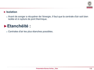 118
Présentation Bureau Veritas _ Date
► Isolation
 Avant de songer a récupérer de l‘énergie, il faut que la centrale d'air soit bien
isolée et à rupture de pont thermique.
►Etanchéité :
 Centrales d'air les plus étanches possibles.
 