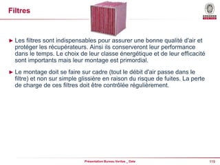 119
Présentation Bureau Veritas _ Date
Filtres
► Les filtres sont indispensables pour assurer une bonne qualité d'air et
protéger les récupérateurs. Ainsi ils conserveront leur performance
dans le temps. Le choix de leur classe énergétique et de leur efficacité
sont importants mais leur montage est primordial.
► Le montage doit se faire sur cadre (tout le débit d'air passe dans le
filtre) et non sur simple glissière en raison du risque de fuites. La perte
de charge de ces filtres doit être contrôlée régulièrement.
 