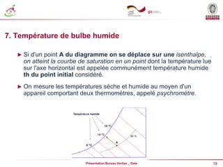 18
Présentation Bureau Veritas _ Date
7. Température de bulbe humide
► Si d'un point A du diagramme on se déplace sur une isenthalpe,
on atteint la courbe de saturation en un point dont la température lue
sur l'axe horizontal est appelée communément température humide
th du point initial considéré.
► On mesure les températures sèche et humide au moyen d'un
appareil comportant deux thermomètres, appelé psychromètre.
 