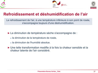 37
Présentation Bureau Veritas _ Date
Refroidissement et déshumidification de l’air
► La diminution de température sèche s'accompagne de :
 la diminution de la température de rosée,
 la diminution de l'humidité absolue.
► Une telle transformation modifie à la fois la chaleur sensible et la
chaleur latente de l'air considéré.
Le refroidissement de l'air, à une température inférieure à son point de rosée,
s'accompagne toujours d'une déshumidification.
 