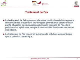 4
Présentation Bureau Veritas _ Date
Traitement de l’air
► Le traitement de l'air qu'on appelle aussi purification de l'air regroupe
l'ensemble des procédés et technologies permettant d'obtenir de l'air
purifié et assaini des émanations chimiques toxiques de l'air, de la
pollution atmosphérique, des particules volatiles intérieures nocives et
des odeurs.
► Le traitement de l'air concerne aussi bien la pollution atmosphérique
que la pollution domestique.
 