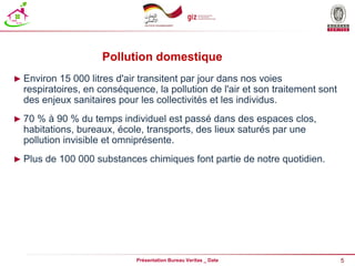 5
Présentation Bureau Veritas _ Date
Pollution domestique
► Environ 15 000 litres d'air transitent par jour dans nos voies
respiratoires, en conséquence, la pollution de l'air et son traitement sont
des enjeux sanitaires pour les collectivités et les individus.
► 70 % à 90 % du temps individuel est passé dans des espaces clos,
habitations, bureaux, école, transports, des lieux saturés par une
pollution invisible et omniprésente.
► Plus de 100 000 substances chimiques font partie de notre quotidien.
 