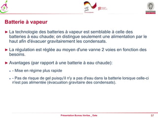 57
Présentation Bureau Veritas _ Date
Batterie à vapeur
► La technologie des batteries à vapeur est semblable à celle des
batteries à eau chaude; on distingue seulement une alimentation par le
haut afin d'évacuer gravitairement les condensats.
► La régulation est réglée au moyen d'une vanne 2 voies en fonction des
besoins.
► Avantages (par rapport à une batterie à eau chaude):
 - Mise en régime plus rapide
 - Pas de risque de gel puisqu'il n'y a pas d'eau dans la batterie lorsque celle-ci
n'est pas alimentée (évacuation gravitaire des condensats).
 