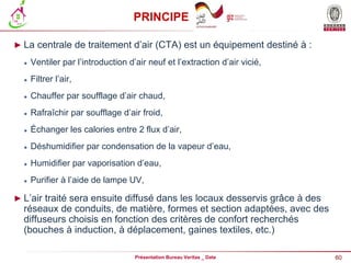 60
Présentation Bureau Veritas _ Date
PRINCIPE
► La centrale de traitement d’air (CTA) est un équipement destiné à :
 Ventiler par l’introduction d’air neuf et l’extraction d’air vicié,
 Filtrer l’air,
 Chauffer par soufflage d’air chaud,
 Rafraîchir par soufflage d’air froid,
 Échanger les calories entre 2 flux d’air,
 Déshumidifier par condensation de la vapeur d’eau,
 Humidifier par vaporisation d’eau,
 Purifier à l’aide de lampe UV,
► L’air traité sera ensuite diffusé dans les locaux desservis grâce à des
réseaux de conduits, de matière, formes et section adaptées, avec des
diffuseurs choisis en fonction des critères de confort recherchés
(bouches à induction, à déplacement, gaines textiles, etc.)
 