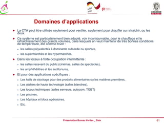61
Présentation Bureau Veritas _ Date
Domaines d’applications
► La CTA peut être utilisée seulement pour ventiler, seulement pour chauffer ou rafraichir, ou les
deux.
► Ce système est particulièrement bien adapté, voir incontournable, pour le chauffage et le
rafraichissement des grands volumes, dans lesquels on veut maintenir de très bonnes conditions
de température, été comme hiver :
 les salles polyvalentes à dominante culturelle ou sportive,
 les supermarchés et les hypermarchés,
► Dans les locaux à forte occupation intermittente :
 les salles recevant du public (cinémas, salles de spectacles),
 les amphithéâtres et les auditoriums,
► Et pour des applications spécifiques :
 Les halls de stockage pour des produits alimentaires ou les matières premières,
 Les ateliers de haute technologie (salles blanches),
 Les locaux techniques (salles serveurs, autocom, TGBT)
 Les piscines,
 Les hôpitaux et blocs opératoires,
 Etc.
 