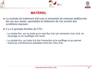 62
Présentation Bureau Veritas _ Date
MATÉRIEL
► La centrale de traitement d’air est un ensemble de modules additionnés
les uns aux autres, permettant le traitement de l’air suivant des
conditions requises.
► Il y a 2 grandes familles de CTA :
 La simple flux, qui ne traite qu’un seul flux d’air (en extraction d’air vicié, en
recyclage ou en soufflage d’air neuf).
 La double flux, qui traite à la fois l’extraction et le soufflage et qui permet
toutes les combinaisons possibles entre les 2 flux d’air.
 