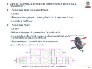 68
Présentation Bureau Veritas _ Date
► Dans cet exemple, la centrale de traitement d’air double flux à
récupération :
► – Aspire l’air dans les locaux traités :
 Le filtre,
 Récupère l’énergie qu’il contient grâce à un récupérateur à roue,
 Le rejette à l’extérieur.
► – Aspire l’air neuf :
 Le filtre,
 Réinjecte l’énergie récupérée dans l’autre flux d’air,
 Le réchauffe ou le refroidi, suivant les besoins du local, en le faisant passer
sur les batteries chaudes ou froides,
 Éventuellement, l’humidifie et le filtre à nouveau.
 Le souffle dans les locaux à traiter.
 
