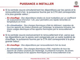 71
Présentation Bureau Veritas _ Date
PUISSANCE A INSTALLER
► Si la centrale couvre simultanément les déperditions par les parois et le
renouvellement d’air, la puissance fournie par la CTA doit correspondre
à la plus grande valeur :
 En chauffage : Des déperditions totales du local multipliées par un coefficient
de surpuissance d'environ 1.20, pour permettre une rapide remontée en
température en hiver.
 En climatisation : Des charges thermiques d'été du bâtiment, majorées de
tous les apports de chaleur produits par l'éclairage, la présence humaine, les
divers usages électriques et les apports thermiques par le renouvellement
d’air.
► Si la centrale couvre exclusivement le renouvellement d’air, parce que
les déperditions par le parois sont compensés par un autre système de
chauffage, la puissance fournie par la CTA doit correspondre à la plus
grande valeur :
 En chauffage : Des déperditions par renouvellement d’air du local,
 En climatisation : Des charges thermiques d'été, majorées de tous les
apports de chaleur produits par l'éclairage, la présence humaine, les divers
usages électriques et les apports thermiques par le renouvellement d’air.
 