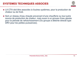 72
Présentation Bureau Veritas _ Date
SYSTEMES TECHNIQUES ASSOCIES
► LA CTA doit être associée à d’autres systèmes, pour la production de
chaleur ou de froid.
► Soit un réseau d’eau chaude provenant d’une chaufferie ou tout autre
source de production de chaleur, mais aussi à un groupe d’eau glacée
pour la période de rafraichissement (Ou groupe à détente directe type
DRV pour les petites puissances).
 