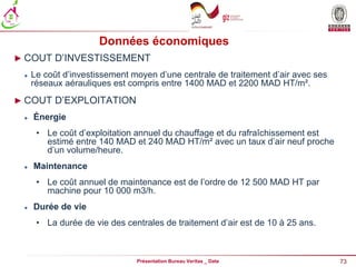 73
Présentation Bureau Veritas _ Date
Données économiques
► COUT D’INVESTISSEMENT
 Le coût d’investissement moyen d’une centrale de traitement d’air avec ses
réseaux aérauliques est compris entre 1400 MAD et 2200 MAD HT/m².
► COUT D’EXPLOITATION
 Énergie
• Le coût d’exploitation annuel du chauffage et du rafraîchissement est
estimé entre 140 MAD et 240 MAD HT/m² avec un taux d’air neuf proche
d’un volume/heure.
 Maintenance
• Le coût annuel de maintenance est de l’ordre de 12 500 MAD HT par
machine pour 10 000 m3/h.
 Durée de vie
• La durée de vie des centrales de traitement d’air est de 10 à 25 ans.
 