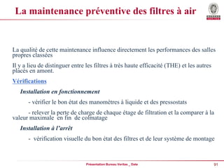 91
Présentation Bureau Veritas _ Date
La maintenance préventive des filtres à air
La qualité de cette maintenance influence directement les performances des salles
propres classées
Il y a lieu de distinguer entre les filtres à très haute efficacité (THE) et les autres
placés en amont.
Vérifications
Installation en fonctionnement
- vérifier le bon état des manomètres à liquide et des pressostats
- relever la perte de charge de chaque étage de filtration et la comparer à la
valeur maximale en fin de colmatage
Installation à l’arrêt
- vérification visuelle du bon état des filtres et de leur système de montage
 