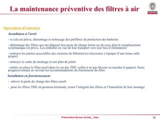 92
Présentation Bureau Veritas _ Date
La maintenance préventive des filtres à air
Opérations d’entretien
Installation à l’arrêt
- si cela est prévu, démontage et nettoyage des préfiltres de protection des batteries
- démontage des filtres qui ont dépassé leur perte de charge limite ou de ceux dont le remplacement
systématique est prévu. Les emballer en vue de leur transport vers leur lieu d’élimination
- nettoyer les parties accessibles des caissons de filtration (si nécessaire s’équiper d’une tenue salle
propre)
- nettoyer le cadre de montage et son plan de joints
- mettre en place le filtre neuf (dans le cas des THE veiller à ne pas blesser ou toucher le papier). Serre
progressivement en suivant les recommandations du fournisseur du filtre
Installation en fonctionnement
- relever la perte de charge des filtres neufs
- pour les filtres THE en position terminale, tester l’intégrité des filtres et l’étanchéité de leur montage
 