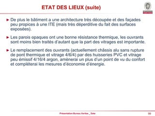 99
Présentation Bureau Veritas _ Date
ETAT DES LIEUX (suite)
► De plus le bâtiment a une architecture très découpée et des façades
peu propices à une ITE (mais très déperditive du fait des surfaces
exposées).
► Les parois opaques ont une bonne résistance thermique, les ouvrants
sont moins bien traités d’autant que la part des vitrages est importante.
► Le remplacement des ouvrants (actuellement châssis alu sans rupture
de pont thermique et vitrage 4/6/4) par des huisseries PVC et vitrage
peu émissif 4/16/4 argon, amènerai un plus d’un point de vu du confort
et compléterai les mesures d’économie d’énergie.
 