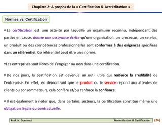 Chapitre 2: A propos de la « Certification & Accréditation »
Chapitre 2: A propos de la « Certification & Accréditation »
 La certification est une activité par laquelle un organisme reconnu, indépendant des
parties en cause, donne une assurance écrite qu’une organisation, un processus, un service,
un produit ou des compétences professionnelles sont conformes à des exigences spécifiées
dans un référentiel. Ce référentiel peut être une norme.
Les entreprises sont libres de s’engager ou non dans une certification.
 De nos jours, la certification est devenue un outil utile qui renforce la crédibilité de
l'entreprise. En effet, en démontrant que le produit ou le service répond aux attentes de
clients ou consommateurs, cela confère et/ou renforce la confiance.
 Il est également à noter que, dans certains secteurs, la certification constitue même une
obligation légale ou contractuelle.
Normes vs. Certification
(26)
Prof. N. Guermazi Normalisation & Certification
 