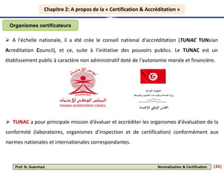 Chapitre 2: A propos de la « Certification & Accréditation »
Chapitre 2: A propos de la « Certification & Accréditation »
 A l'échelle nationale, il a été crée le conseil national d'accréditation (TUNAC TUNsian
Acreditation Council), et ce, suite à l'initiative des pouvoirs publics. Le TUNAC est un
établissement public à caractère non administratif doté de l'autonomie morale et financière.
Organismes certificateurs
 TUNAC a pour principale mission d'évaluer et accréditer les organismes d'évaluation de la
conformité (laboratoires, organismes d'inspection et de certification) conformément aux
normes nationales et internationales correspondantes.
(36)
Prof. N. Guermazi Normalisation & Certification
 