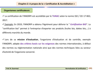 Chapitre 2: A propos de la « Certification & Accréditation »
Chapitre 2: A propos de la « Certification & Accréditation »
Organismes certificateurs
 La certification de l'INNORPI est accréditée par le TUNAC selon la norme ISO / CEI 17 065;
2017.
 Exemple; En 2019, l'INNORPI a obtenu l'Agrément pour délivrer la " Certification BIO". La
"certification bio" permet à l'entreprise d'exporter ses produits (huiles bio, dattes bio,...) à
différents marchés du monde.
 Lors de sa mission d'évaluation, l'organisme d'évaluation et de contrôle, exemple
l'INNORPI, adopte des critères basés sur les exigences des normes internationales, à défaut
des normes ou réglementation nationale ainsi que des normes techniques liées au secteur
d’activité de l’organisme concerné.
(39)
Prof. N. Guermazi Normalisation & Certification
 