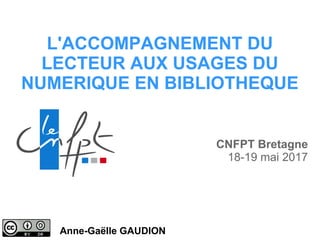 L'ACCOMPAGNEMENT DU
LECTEUR AUX USAGES DU
NUMERIQUE EN BIBLIOTHEQUE
Anne-Gaëlle GAUDION
CNFPT Bretagne
18-19 mai 2017
 
