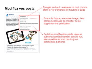 Modifiez vos posts Epingler en haut : maintenir ce post comme
étant le 1er s'affichant en haut de la page
Certaines modifications de la page se
publient automatiquement dans le flux,
alors qu'elles ne sont pas toujours
pertinentes à afficher
Erreur de frappe, mauvaise image, il est
parfois nécessaire de modifier ou de
supprimer une publication
 