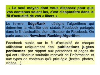 Facebook publie sur le fil d'actualité de chaque
utilisateur uniquement des publications jugées
pertinentes par rapport aux personnes et pages de
qui cet utilisateur souhaite recevoir de l’information et
aux types de contenus qu’il privilégie (textes, photos,
vidéos…).
→ Le seul moyen dont vous disposez pour que
vos contenus soient lus, c'est d'apparaître dans le
fil d'actualité de vos « likers ».
Le terme EdgeRank désigne l'algorithme qui
détermine la visibilité des statuts Facebook partagés
dans le fil d'actualités d'un utilisateur de Facebook. On
parle aussi de Newsfeed Ranking Algorithm.
 