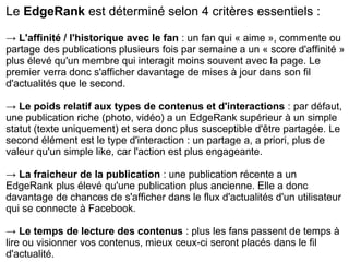 Le EdgeRank est déterminé selon 4 critères essentiels :
→ L'affinité / l'historique avec le fan : un fan qui « aime », commente ou
partage des publications plusieurs fois par semaine a un « score d'affinité »
plus élevé qu'un membre qui interagit moins souvent avec la page. Le
premier verra donc s'afficher davantage de mises à jour dans son fil
d'actualités que le second.
→ Le poids relatif aux types de contenus et d'interactions : par défaut,
une publication riche (photo, vidéo) a un EdgeRank supérieur à un simple
statut (texte uniquement) et sera donc plus susceptible d'être partagée. Le
second élément est le type d'interaction : un partage a, a priori, plus de
valeur qu'un simple like, car l'action est plus engageante.
→ La fraicheur de la publication : une publication récente a un
EdgeRank plus élevé qu'une publication plus ancienne. Elle a donc
davantage de chances de s'afficher dans le flux d'actualités d'un utilisateur
qui se connecte à Facebook.
→ Le temps de lecture des contenus : plus les fans passent de temps à
lire ou visionner vos contenus, mieux ceux-ci seront placés dans le fil
d'actualité.
 