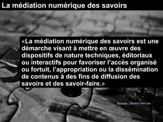 La médiation numérique des savoirs
«La médiation numérique des savoirs est une
démarche visant à mettre en œuvre des
dispositifs de nature techniques, éditoriaux
ou interactifs pour favoriser l’accès organisé
ou fortuit, l’appropriation ou la dissémination
de contenus à des fins de diffusion des
savoirs et des savoir-faire.»
Source : Silvère Mercier
 