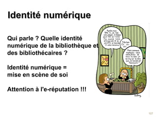 Identité numériqueIdentité numérique
127
Qui parle ? Quelle identité
numérique de la bibliothèque et
des bibliothécaires ?
Identité numérique =
mise en scène de soi
Attention à l'e-réputation !!!
 