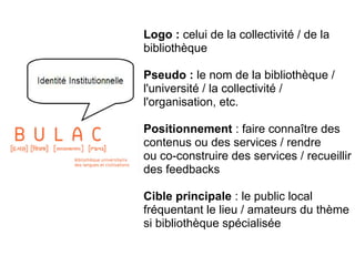 Logo : celui de la collectivité / de la
bibliothèque
Pseudo : le nom de la bibliothèque /
l'université / la collectivité /
l'organisation, etc.
Positionnement : faire connaître des
contenus ou des services / rendre
ou co-construire des services / recueillir
des feedbacks
Cible principale : le public local
fréquentant le lieu / amateurs du thème
si bibliothèque spécialisée
La présence en ligne officielle
 