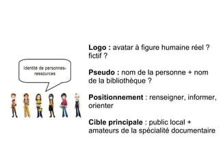 Logo : avatar à figure humaine réel ?
fictif ?
Pseudo : nom de la personne + nom
de la bibliothèque ?
Positionnement : renseigner, informer,
orienter
Cible principale : public local +
amateurs de la spécialité documentaire
Le bibliothécaire comme personne
ressource / propulseur
 