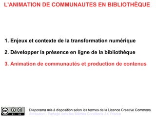 Diaporama mis à disposition selon les termes de la Licence Creative Commons
Attribution - Partage dans les Mêmes Conditions 2.0 France
L'ANIMATION DE COMMUNAUTES EN BIBLIOTHÈQUE
1. Enjeux et contexte de la transformation numérique
2. Développer la présence en ligne de la bibliothèque
3. Animation de communautés et production de contenus
 