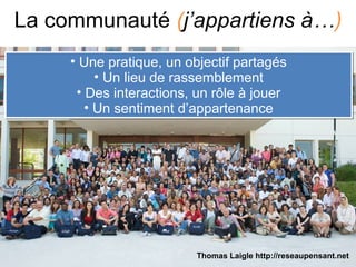 La communauté (j’appartiens à…)
• Une pratique, un objectif partagés
• Un lieu de rassemblement
• Des interactions, un rôle à jouer
• Un sentiment d’appartenance
• Une pratique, un objectif partagés
• Un lieu de rassemblement
• Des interactions, un rôle à jouer
• Un sentiment d’appartenance
Thomas Laigle http://reseaupensant.net
 