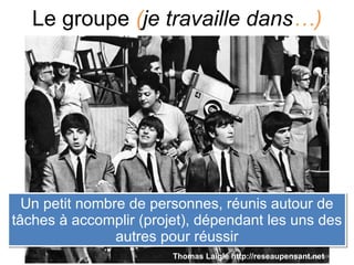 Le groupe (je travaille dans…)
Un petit nombre de personnes, réunis autour de
tâches à accomplir (projet), dépendant les uns des
autres pour réussir
Un petit nombre de personnes, réunis autour de
tâches à accomplir (projet), dépendant les uns des
autres pour réussir
Thomas Laigle http://reseaupensant.net
 