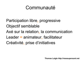 Communauté
Participation libre, progressive
Objectif semblable
Axé sur la relation, la communication
Leader = animateur, facilitateur
Créativité, prise d’initiatives
Thomas Laigle http://reseaupensant.net
 