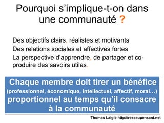 Pourquoi s’implique-t-on dans
une communauté ?
Des objectifs clairs, réalistes et motivants
Des relations sociales et affectives fortes
La perspective d’apprendre, de partager et co-
produire des savoirs utiles.
Chaque membre doit tirer un bénéfice
(professionnel, économique, intellectuel, affectif, moral…)
proportionnel au temps qu’il consacre
à la communauté
Chaque membre doit tirer un bénéfice
(professionnel, économique, intellectuel, affectif, moral…)
proportionnel au temps qu’il consacre
à la communauté
Thomas Laigle http://reseaupensant.net
 